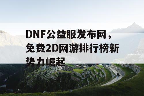 DNF公益服发布网，免费2D网游排行榜新势力崛起