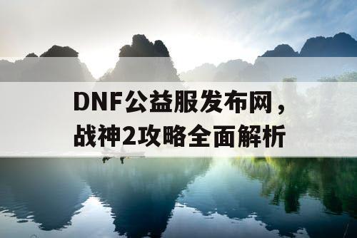 DNF公益服发布网，战神2攻略全面解析