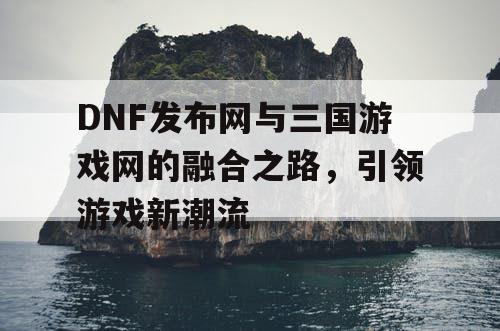 DNF发布网与三国游戏网的融合之路，引领游戏新潮流