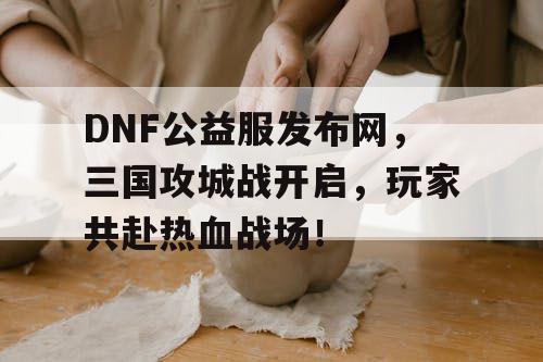 DNF公益服发布网，三国攻城战开启，玩家共赴热血战场！