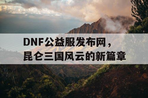 DNF公益服发布网，昆仑三国风云的新篇章