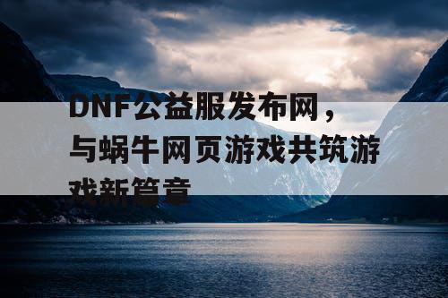 DNF公益服发布网，与蜗牛网页游戏共筑游戏新篇章