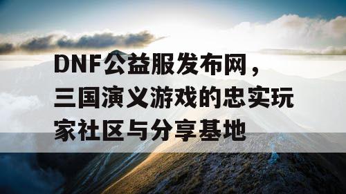 DNF公益服发布网，三国演义游戏的忠实玩家社区与分享基地