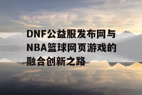 DNF公益服发布网与NBA篮球网页游戏的融合创新之路