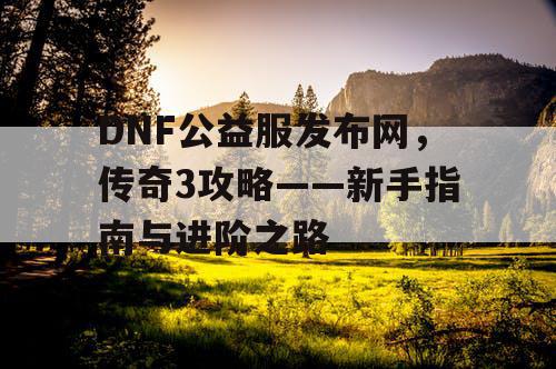 DNF公益服发布网，传奇3攻略——新手指南与进阶之路