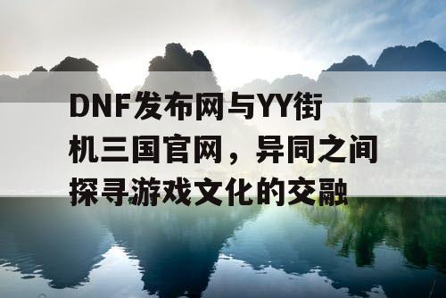 DNF发布网与YY街机三国官网，异同之间探寻游戏文化的交融