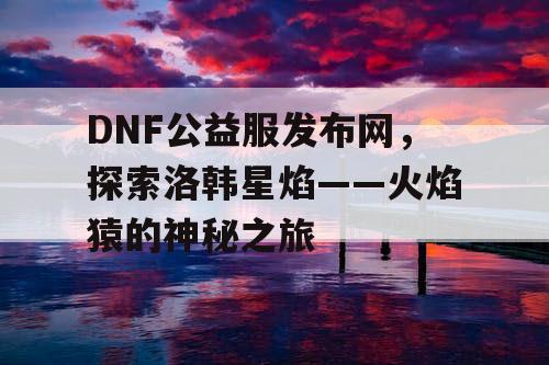 DNF公益服发布网，探索洛韩星焰——火焰猿的神秘之旅