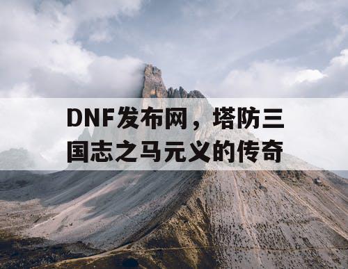 DNF发布网，塔防三国志之马元义的传奇