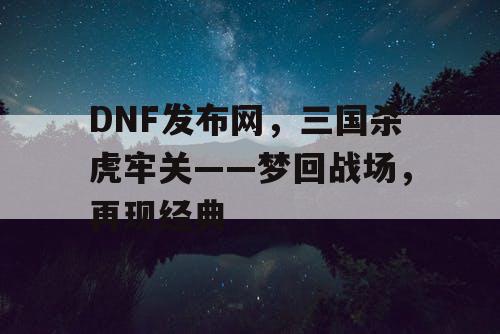 DNF发布网，三国杀虎牢关——梦回战场，再现经典