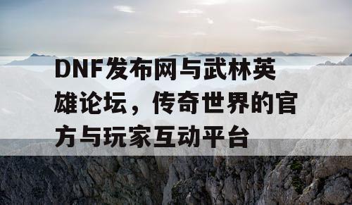 DNF发布网与武林英雄论坛，传奇世界的官方与玩家互动平台