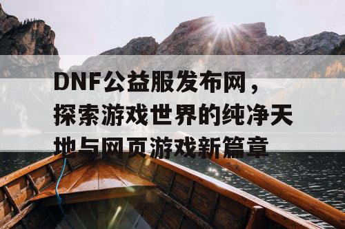 DNF公益服发布网，探索游戏世界的纯净天地与网页游戏新篇章