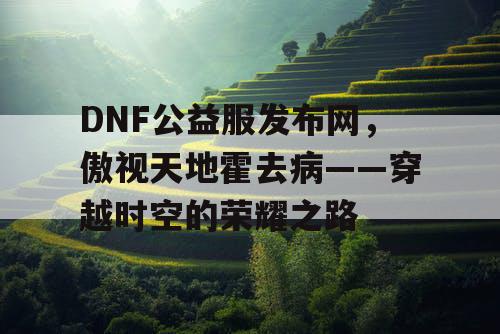 DNF公益服发布网，傲视天地霍去病——穿越时空的荣耀之路