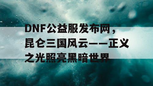 DNF公益服发布网，昆仑三国风云——正义之光照亮黑暗世界