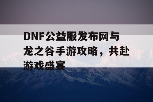 DNF公益服发布网与龙之谷手游攻略，共赴游戏盛宴