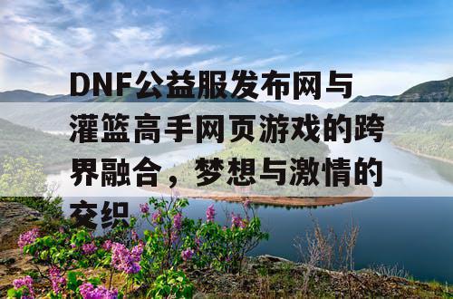 DNF公益服发布网与灌篮高手网页游戏的跨界融合，梦想与激情的交织