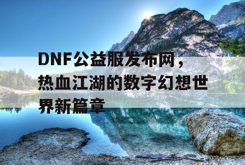 DNF公益服发布网，热血江湖的数字幻想世界新篇章