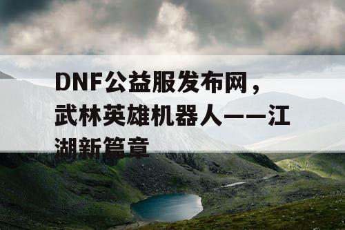 DNF公益服发布网，武林英雄机器人——江湖新篇章