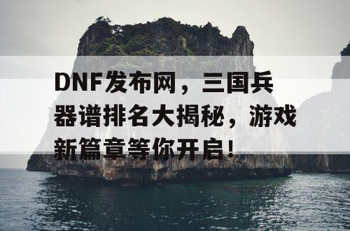 DNF发布网，三国兵器谱排名大揭秘，游戏新篇章等你开启！