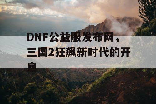 DNF公益服发布网，三国2狂飙新时代的开启