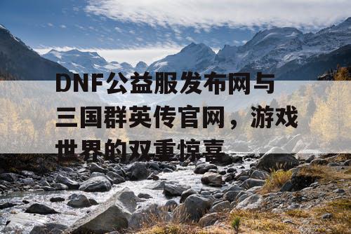 DNF公益服发布网与三国群英传官网，游戏世界的双重惊喜