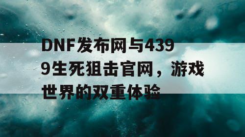 DNF发布网与4399生死狙击官网，游戏世界的双重体验