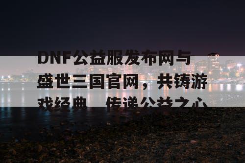 DNF公益服发布网与盛世三国官网，共铸游戏经典，传递公益之心