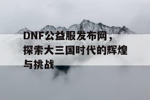 DNF公益服发布网，探索大三国时代的辉煌与挑战