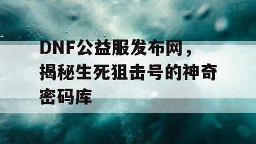 DNF公益服发布网，揭秘生死狙击号的神奇密码库