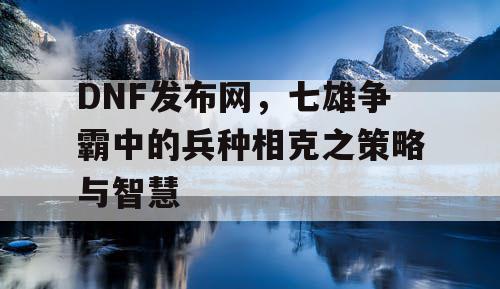 DNF发布网，七雄争霸中的兵种相克之策略与智慧