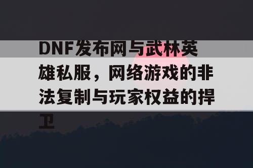 DNF发布网与武林英雄私服，网络游戏的非法复制与玩家权益的捍卫