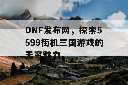 DNF发布网，探索5599街机三国游戏的无穷魅力