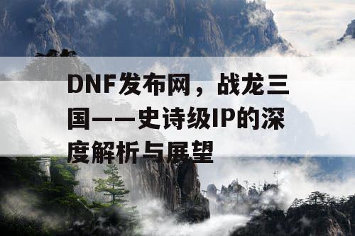 DNF发布网，战龙三国——史诗级IP的深度解析与展望